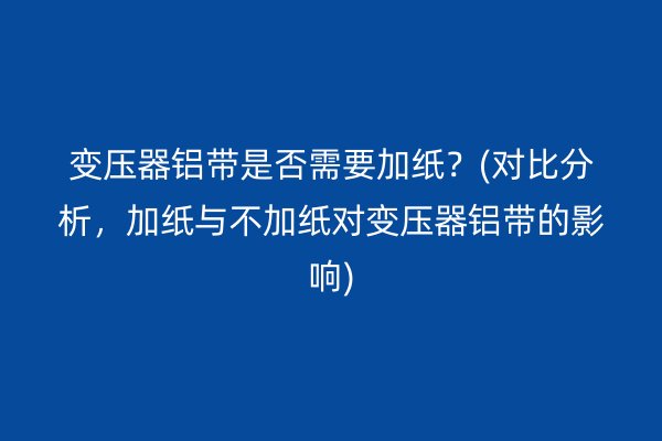 變壓器鋁帶是否需要加紙？(對(duì)比分析，加紙與不加紙對(duì)變壓器鋁帶的影響)